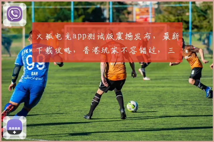 火狐电竞app测试版震撼发布，最新下载攻略，香港玩家不容错过，三大亮点抢先看