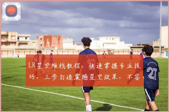 LR星空堆栈教程，快速掌握专业技巧，三步打造震撼星空效果，不容错过