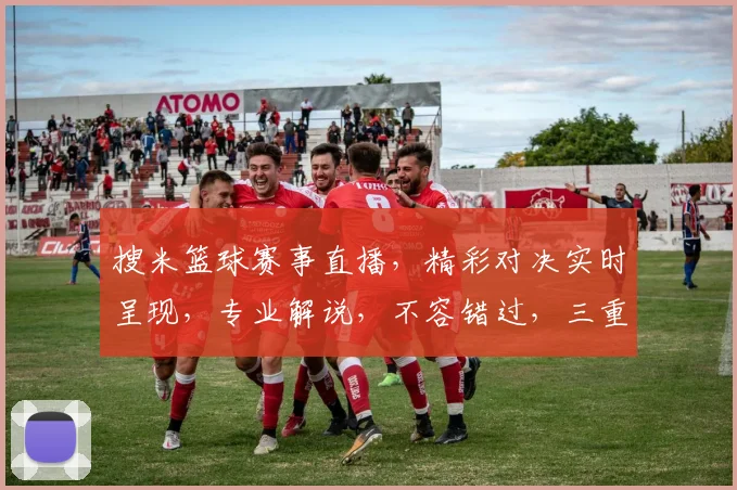 搜米篮球赛事直播，精彩对决实时呈现，专业解说，不容错过，三重福利等你来