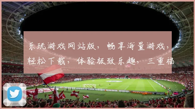 乐玩游戏网站版，畅享海量游戏，轻松下载，体验极致乐趣，三重福利等你来