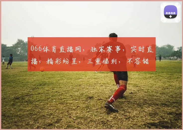 066体育直播网，独家赛事，实时直播，精彩纷呈，三重福利，不容错过，敬请关注