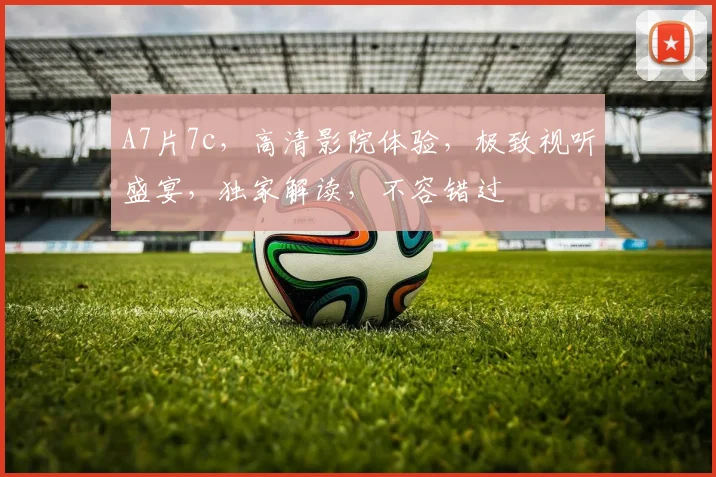 A7片7c，高清影院体验，极致视听盛宴，独家解读，不容错过