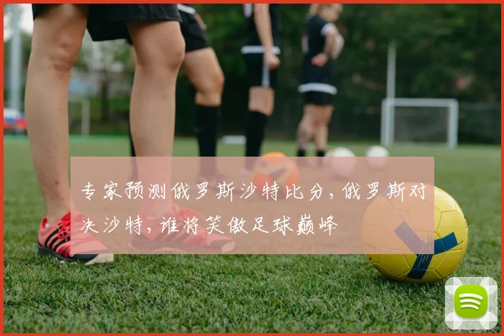 专家预测俄罗斯沙特比分,俄罗斯对决沙特,谁将笑傲足球巅峰